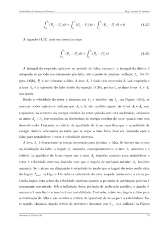 Estabilidade de Sistemas de Potência Prof. Luciano V. Barboza 
00()()()0xcxcmememePPdPPdPPdδδδδδδδδ−=−+−=∫∫∫ (4.35) 
A equação X(4.35)X pode ser reescrita como 
0()() cxcmemePPdPPdδδδδδ−=−∫∫ (4.36) 
A integral da esquerda aplica-se ao período de falta, enquanto a integral da direita é adequada ao período imediatamente pós-falta, até o ponto de máxima oscilação Na Fi- gura 4.6(b), é zero durante a falta. A área é dada pela expressão do lado esquerdo e a área é a expressão do lado direito da equação X(4.36)X, portanto, as duas áreas são iguais. .xδeP1A2A12e AA 
Sendo a velocidade do rotor a síncrona em e também em na Figura 4.6(c), as mesmas razões anteriores indicam que são também iguais. As áreas cor- respondem ao aumento da energia cinética do rotor quando este está acelerando, enquanto as áreas correspondem ao decréscimo de energia cinética do rotor quando este está desacelerando. Portanto, o critério da igualdade de áreas especifica que a quantidade de energia cinética adicionada ao rotor, que se segue a uma falta, deve ser removida após a falta para restabelecer o rotor à velocidade síncrona. xδ,yδ3e AA1e AA2 e AA 
A área é dependente do tempo necessário para eliminar a falta. Se houver um atraso na eliminação da falta, o ângulo aumenta, conseqüentemente, a área aumenta e o critério da igualdade de áreas requer que a área também aumente para restabelecer o rotor à velocidade síncrona, fazendo com que o ângulo de oscilação máximo também aumente. Se o atraso na eliminação é retardado de modo que o ângulo do rotor oscile além do ângulo na Figura 4.6, então a velocidade do rotor naquele ponto sobre a curva po- tência-ângulo está acima da velocidade síncrona quando a potência de aceleração positiva é novamente encontrada. Sob a influência desta potência de aceleração positiva, o ângulo aumentará sem limite e resultará em instabilidade. Portanto, existe um ângulo crítico para a eliminação da falta e que satisfaz o critério de igualdade de áreas para a estabilidade. Es- te ângulo, chamado ângulo crítico de abertura e denotado por está indicado na Figura 1Acδ1A2Axδ,maxδδ,crδ 
Sistemas de Potência II 79 
 