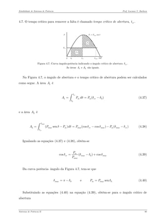 Estabilidade de Sistemas de Potência Prof. Luciano V. Barboza 
4.7. O tempo crítico para remover a falta é chamado tempo crítico de abertura, .crt 
senemaxPPδ= 
Figura 4.7. Curva ângulo-potência indicando o ângulo crítico de abertura As áreas são iguais. .crδ1e AA 
Na Figura 4.7, o ângulo de abertura e o tempo crítico de abertura podem ser calculados como segue. A área é 1A 
01( crmmcrAPdPδδδδ==∫ (4.37) 
e a área é 2A 
2(sen)(coscos)( maxcrmaxmmaxcrmaxmmaxcrAPPdPPδδδδδδδ=−=−−∫ (4.38) 
Igualando as equações X(4.37)X e X(4.38)X, obtém-se 
0cos()cosmcrmaxmaxmaxPPδδδ=−+ (4.39) 
Da curva potência- ângulo da Figura 4.7, tem-se que 
(4.40) 0 e senmaxmmaxPPδπδ=−= 
Substituindo as equações X(4.40)X na equação X(4.39)X, obtém-se para o ângulo crítico de abertura 
Sistemas de Potência II 80 
 
