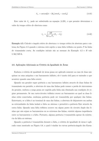 Estabilidade de Sistemas de Potência Prof. Luciano V. Barboza 
(4.41) 00arccos[(2)sencos]crδπδδ=−− 
Este valor de pode ser substituído na equação X(4.29)X, o que permite determinar o valor do tempo crítico de abertura como crδ 
04( crcrsincmHtPδδω= (4.42) 
Exemplo 4.5: Calcule o ângulo crítico de abertura e o tempo crítico de abertura para o sis- tema da Figura 4.5 quando o sistema está sujeito a uma falta trifásica no ponto P da linha de transmissão curta. As condições iniciais são as mesmas do Exemplo 4.2 e H vale 5 MJ/MVA. 
4.6. Aplicações Adicionais ao Critério da Igualdade de Áreas 
Embora o critério de igualdade de áreas possa ser aplicado somente ao caso de duas má- quinas ou uma máquina e um barramento infinito, ele é muito útil para se entender o que acontece quando uma falta ocorre. 
Quando um gerador supre potência a um barramento infinito através de duas linhas de transmissão em paralelo, a abertura de uma das linhas pode causar a perda de sincronismo do gerador, embora a carga possa ser suprida pela linha não eliminada nas condições de re- gime permanente. Se um curto-circuito trifásico ocorre no barramento ao qual as duas li- nhas estão conectadas, nenhuma potência pode ser transmitida por qualquer das linhas. Entretanto, se a falta é no terminal de uma das linhas, a abertura de disjuntores em ambas as extremidades da linha isolará a falta no sistema e permitirá a potência fluir através da outra linha. Quando uma falta trifásica ocorrer em algum ponto do circuito duplo das li- nhas que não sejam os barramentos ou os extremos das linhas, existirá alguma impedância entre os barramentos e a falta. Portanto, alguma potência é transmitida apesar da existên- cia da falta no sistema. 
Quando a potência é transmitida durante a falta, o critério de igualdade de áreas é apli- cado como mostrado na Figura 4.8, a qual é similar às curvas potência-ângulo dos Exem- 
Sistemas de Potência II 81 
 