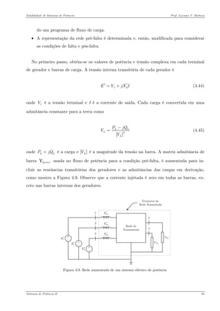 Estabilidade de Sistemas de Potência Prof. Luciano V. Barboza 
do um programa de fluxo de carga. 
• A representação da rede pré-falta é determinada e, então, modificada para considerar as condições de falta e pós-falta. 
No primeiro passo, obtêm-se os valores de potência e tensão complexa em cada terminal de gerador e barras de carga. A tensão interna transitória de cada gerador é 
(4.44) tEVjX′=+ 
onde é a tensão terminal e I é a corrente de saída. Cada carga é convertida em uma admitância constante para a terra como tV 
2L LLPjQYV− = (4.45) 
onde é a carga e LPjQ+LV é a magnitude da tensão na barra. A matriz admitância de barra usada no fluxo de potência para a condição pré-falta, é aumentada para in- cluir as reatâncias transitórias dos geradores e as admitâncias das cargas em derivação, como mostra a Figura 4.9. Observe que a corrente injetada é zero em todas as barras, ex- ceto nas barras internas dos geradores. ,barraY 
1E′ 3E′ 2E′ 1dX′ 3dX′ 2dX′ 
Figura 4.9. Rede aumentada de um sistema elétrico de potência. 
Sistemas de Potência II 84 
 