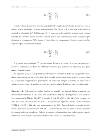 Faltas Trifásicas Simétricas Prof. Luciano V. Barboza 
02GdEEXbI′== ′ (1.4) 
O valor eficaz da corrente determinado pela intersecção da envoltória da corrente com o tempo zero é chamado corrente subtransitória. Na Figura 1.3, a corrente subtransitória equivale à distância “0c” dividida por 2. A corrente subtransitória muitas vezes é deno- minada de corrente eficaz simétrica inicial, que é uma denominação mais adequada por desprezar a componente CC e tomar o valor eficaz da componente CA da corrente imedia- tamente após a ocorrência da falta. 
02GdEEXcI′′== ′′ (1.5) 
A corrente subtransitória é muito maior do que a corrente em regime permanente I porque a diminuição do fluxo no entreferro causada pela corrente da armadura não pode ocorrer imediatamente. I′′ 
As equações X(1.3)X a X(1.5)X permitem determinar a corrente de falta em um gerador quan- do as suas reatâncias são conhecidas. Se o gerador estiver sem carga quando ocorrer a fal- ta, a máquina é representada pela tensão em vazio em relação ao neutro em série com a reatância apropriada. A resistência pode ser considerada se desejar-se uma precisão maior. 
Exemplo 1.1: Dois geradores estão ligados em paralelo ao lado de baixa tensão de um transformador trifásico Δ−Y, como está mostrado na Figura 1.4. O gerador 1 tem para va- lores nominais 50 MVA e 13,8 kV. O gerador 2 é de 25 MVA e 13,8 kV. Cada gerador tem uma reatância subtransitória de 25%. O transformador apresenta como valores nominais 75 MVA e 13,8Δ / 69Y kV, com uma reatância de 10%. Antes da falta, a tensão no lado de alta tensão do transformador é 66 kV. O transformador está em vazio e não há corrente circulando entre os geradores. Calcule a corrente subtransitória em cada gerador quando ocorre um curto-circuito trifásico no lado de alta tensão do transformador. 
Sistemas de Potência II 5 
 