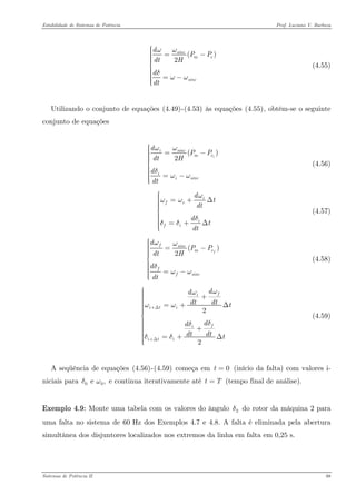 Estabilidade de Sistemas de Potência Prof. Luciano V. Barboza 
() 2sincmesincdPPdtHddtωωδωω⎧⎪⎪ =−⎪⎪⎪⎨⎪⎪⎪ =−⎪⎪ ⎩ (4.55) 
Utilizando o conjunto de equações X(4.49)X-X(4.53)X às equações X(4.55)X, obtém-se o seguinte conjunto de equações 
() 2iisincmeiisincdPPdtHddtωωδωω⎧⎪⎪ =−⎪⎪⎪⎨⎪⎪⎪ =−⎪⎪ ⎩ (4.56) 
ifiifidtdtdtdtωωωδδδ⎧⎪⎪ =+Δ⎪⎪⎪⎨⎪⎪⎪ =+Δ⎪⎪ ⎩ (4.57) 
() 2ffsincmeffsincdPPdtHddtωωδωω⎧⎪⎪ =−⎪⎪⎪ ⎪⎨⎪⎪⎪ =−⎪⎪⎪ ⎩ (4.58) 
22fiitifiitidddtdttdddtdttωωωωδδδδ+Δ+Δ⎧⎪⎪ +⎪⎪⎪ =+Δ⎪⎪⎪⎨⎪⎪⎪ +⎪⎪⎪ =+Δ⎪⎪ ⎩ (4.59) 
A seqüência de equações X(4.56)X-X(4.59)X começa em (início da falta) com valores i- niciais para e continua iterativamente até t (tempo final de análise). 0t= 0 e ,δω T= 
Exemplo 4.9: Monte uma tabela com os valores do ângulo do rotor da máquina 2 para uma falta no sistema de 60 Hz dos Exemplos 4.7 e 4.8. A falta é eliminada pela abertura simultânea dos disjuntores localizados nos extremos da linha em falta em 0,25 s. 2δ 
Sistemas de Potência II 88 
 