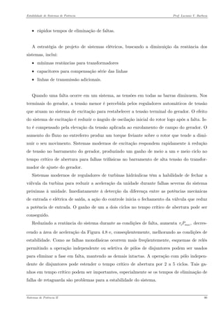 Estabilidade de Sistemas de Potência Prof. Luciano V. Barboza 
• rápidos tempos de eliminação de faltas. 
A estratégia de projeto de sistemas elétricos, buscando a diminuição da reatância dos sistemas, inclui: 
• mínimas reatâncias para transformadores 
• capacitores para compensação série das linhas 
• linhas de transmissão adicionais. 
Quando uma falta ocorre em um sistema, as tensões em todas as barras diminuem. Nos terminais do gerador, a tensão menor é percebida pelos reguladores automáticos de tensão que atuam no sistema de excitação para restabelecer a tensão terminal do gerador. O efeito do sistema de excitação é reduzir o ângulo de oscilação inicial do rotor logo após a falta. Is- to é compensado pela elevação da tensão aplicada ao enrolamento de campo do gerador. O aumento do fluxo no entreferro produz um torque freiante sobre o rotor que tende a dimi- nuir o seu movimento. Sistemas modernos de excitação respondem rapidamente à redução de tensão no barramento do gerador, produzindo um ganho de meio a um e meio ciclo no tempo crítico de abertura para falhas trifásicas no barramento de alta tensão do transfor- mador de ajuste do gerador. 
Sistemas modernos de reguladores de turbinas hidráulicas têm a habilidade de fechar a válvula da turbina para reduzir a aceleração da unidade durante falhas severas do sistema próximas à unidade. Imediatamente à detecção da diferença entre as potências mecânicas de entrada e elétrica de saída, a ação do controle inicia o fechamento da válvula que reduz a potência de entrada. O ganho de um a dois ciclos no tempo crítico de abertura pode ser conseguido. 
Reduzindo a reatância do sistema durante as condições de falta, aumenta decres- cendo a área de aceleração da Figura 4.8 e, conseqüentemente, melhorando as condições de estabilidade. Como as falhas monofásicas ocorrem mais freqüentemente, esquemas de relés permitindo a operação independente ou seletiva de pólos de disjuntores podem ser usados para eliminar a fase em falta, mantendo as demais intactas. A operação com pólo indepen- dente de disjuntores pode estender o tempo crítico de abertura por 2 a 5 ciclos. Tais ga- nhos em tempo crítico podem ser importantes, especialmente se os tempos de eliminação de falha de retaguarda são problemas para a estabilidade do sistema. 1,maxrP 
Sistemas de Potência II 90 
 