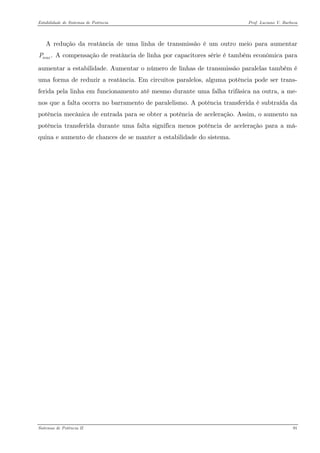 Estabilidade de Sistemas de Potência Prof. Luciano V. Barboza 
A redução da reatância de uma linha de transmissão é um outro meio para aumentar A compensação de reatância de linha por capacitores série é também econômica para aumentar a estabilidade. Aumentar o número de linhas de transmissão paralelas também é uma forma de reduzir a reatância. Em circuitos paralelos, alguma potência pode ser trans- ferida pela linha em funcionamento até mesmo durante uma falha trifásica na outra, a me- nos que a falta ocorra no barramento de paralelismo. A potência transferida é subtraída da potência mecânica de entrada para se obter a potência de aceleração. Assim, o aumento na potência transferida durante uma falta significa menos potência de aceleração para a má- quina e aumento de chances de se manter a estabilidade do sistema. .maxP 
Sistemas de Potência II 91 
 