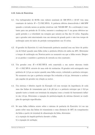 Estabilidade de Sistemas de Potência Prof. Luciano V. Barboza 
4.10. Lista de Exercícios 
4.1. Um turbogerador de 60 Hz com valores nominais de 500 MVA e 22 kV tem uma constante de inércia A potência elétrica desenvolvida é 400 MW quando a entrada menos as perdas rotativas vale 740.000 HP. Se a aceleração é cons- tante para um período de 15 ciclos, encontre a mudança em δ em graus elétricos na- quele período e a velocidade em rotações por minuto no fim dos 15 ciclos. Suponha que o gerador está sincronizado com um sistema de grande porte e não tem torque de aceleração antes do início do período correspondente aos 15 ciclos. 7,5 MJ/MVA.H= 
4.2. O gerador do Exercício 4.1 está fornecendo potência nominal com um fator de potên- cia de 0,8atr quando uma falha reduz a potência elétrica de saída em 40%. Determine o torque de aceleração em Newton.metro no momento em que a falha ocorre. Despre- ze as perdas e considere a potência de entrada no eixo constante. 
4.3. Um gerador com está conectado a um motor síncrono tendo através de uma rede de reatâncias. O gerador está entregando uma potência de 1,0 pu ao motor quando uma falha ocorre, reduzindo a potência entregue. No momento em que a potência entregue fica reduzida a 0,4 pu, determine a acelera- ção angular do gerador em relação ao motor. 6 MJ/MVAH= 4 MJ/MVAH= 
4.4. Um sistema é idêntico àquele do Exemplo 4.2 com exceção da impedância de cada uma das linhas de transmissão que é de j0,5 pu e a potência entregue que é 0,8 pu quando tanto a tensão nos terminais da máquina como a tensão do barramento infini- to são 1,0 pu. Determine a equação do potência-ângulo do sistema durante as condi- ções de operação especificadas. 
4.5. Se uma falha trifásica ocorre sobre o sistema de potência do Exercício 4.4 em um ponto sobre uma das linhas de transmissão a uma distância de 30% do comprimento da linha a partir do terminal de alimentação da linha, determine: 
a) a equação do ângulo-potência durante a falha; 
b) a equação de oscilação 
Sistemas de Potência II 92 
 