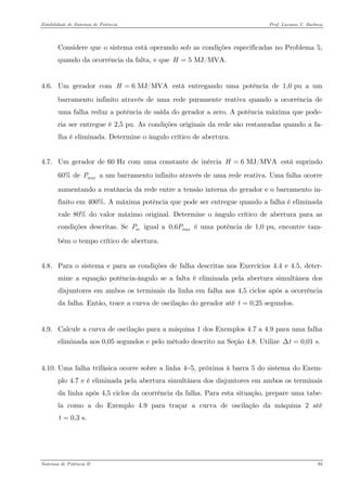 Estabilidade de Sistemas de Potência Prof. Luciano V. Barboza 
Considere que o sistema está operando sob as condições especificadas no Problema 5, quando da ocorrência da falta, e que 5 MJ/MVA.H= 
4.6. Um gerador com está entregando uma potência de 1,0 pu a um barramento infinito através de uma rede puramente reativa quando a ocorrência de uma falha reduz a potência de saída do gerador a zero. A potência máxima que pode- ria ser entregue é 2,5 pu. As condições originais da rede são restauradas quando a fa- lha é eliminada. Determine o ângulo crítico de abertura. 6 MJ/MVAH= 
4.7. Um gerador de 60 Hz com uma constante de inércia está suprindo 60% de a um barramento infinito através de uma rede reativa. Uma falha ocorre aumentando a reatância da rede entre a tensão interna do gerador e o barramento in- finito em 400%. A máxima potência que pode ser entregue quando a falha é eliminada vale 80% do valor máximo original. Determine o ângulo crítico de abertura para as condições descritas. Se igual a 0, é uma potência de 1,0 pu, encontre tam- bém o tempo crítico de abertura. 6 MJ/MVAH= maxPmP6maxP 
4.8. Para o sistema e para as condições de falha descritas nos Exercícios 4.4 e 4.5, deter- mine a equação potência-ângulo se a falta é eliminada pela abertura simultânea dos disjuntores em ambos os terminais da linha em falha aos 4,5 ciclos após a ocorrência da falha. Então, trace a curva de oscilação do gerador até 0,25 segundos.t= 
4.9. Calcule a curva de oscilação para a máquina 1 dos Exemplos 4.7 a 4.9 para uma falha eliminada aos 0,05 segundos e pelo método descrito na Seção 4.8. Utilize 0,01 s.tΔ= 
4.10. Uma falha trifásica ocorre sobre a linha 4−5, próxima à barra 5 do sistema do Exem- plo 4.7 e é eliminada pela abertura simultânea dos disjuntores em ambos os terminais da linha após 4,5 ciclos da ocorrência da falha. Para esta situação, prepare uma tabe- la como a do Exemplo 4.9 para traçar a curva de oscilação da máquina 2 até 0,3 s.t= 
Sistemas de Potência II 93 
 