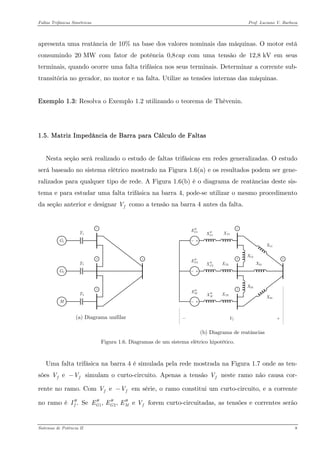 Faltas Trifásicas Simétricas Prof. Luciano V. Barboza 
apresenta uma reatância de 10% na base dos valores nominais das máquinas. O motor está consumindo 20 MW com fator de potência 0,8cap com uma tensão de 12,8 kV em seus terminais, quando ocorre uma falta trifásica nos seus terminais. Determinar a corrente sub- transitória no gerador, no motor e na falta. Utilize as tensões internas das máquinas. 
Exemplo 1.3: Resolva o Exemplo 1.2 utilizando o teorema de Thèvenin. 
1.5. Matriz Impedância de Barra para Cálculo de Faltas 
Nesta seção será realizado o estudo de faltas trifásicas em redes generalizadas. O estudo será baseado no sistema elétrico mostrado na Figura 1.6(a) e os resultados podem ser gene- ralizados para qualquer tipo de rede. A Figura 1.6(b) é o diagrama de reatâncias deste sis- tema e para estudar uma falta trifásica na barra 4, pode-se utilizar o mesmo procedimento da seção anterior e designar fV como a tensão na barra 4 antes da falta. 
(a) Diagrama unifilar 1432XT1XT3XT2X14X24X34X13X23Vf1GE′′ 1GX′′ 2GE′′ 2GX′′ ME′′ MX′′ 
(b) Diagrama de reatâncias 
Figura 1.6. Diagramas de um sistema elétrico hipotético. 
Uma falta trifásica na barra 4 é simulada pela rede mostrada na Figura 1.7 onde as ten- sões e ffV− simulam o curto-circuito. Apenas a tensão fV neste ramo não causa cor- rente no ramo. Com e ffV− em série, o ramo constitui um curto-circuito, e a corrente no ramo é .fI′′ Se forem curto-circuitadas, as tensões e correntes serão 12, , e GGMEEEV′′′′′′ 
Sistemas de Potência II 8 
 