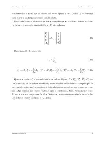 Faltas Trifásicas Simétricas Prof. Luciano V. Barboza 
e o sobrescrito + indica que as tensões são devido apenas a .fV− O sinal + foi escolhido para indicar a mudança nas tensões devido à falta. 
Invertendo a matriz admitância de barra da equação X(1.9)X, obtém-se a matriz impedân- cia de barra e as tensões nodais devido a fV− são dadas por 
123000barraffVVVIV⎡⎤⎡⎤⎢⎥⎢⎥⎢⎥⎢⎥⎢⎥⎢⎥=⎢⎥⎢⎥⎢⎥⎢⎥⎢⎥⎢⎥′′−⎢⎥−⎢⎥⎣⎦⎣⎦ Z +++ (1.10) 
Da equação X(1.10)X, tem-se que 
44ffVIZ′′= (1.11) 
341424114224334444444 fffffZZZVZIVVZIVVZIZZZ′′′′′′=−=−=−=−=−=−+++ (1.12) 
Quando a tensão é curto-circuitada na rede da Figura 1.7 e es- tão no circuito, as correntes e tensões são as que existiam antes da falta. Pelo princípio da superposição, estas tensões anteriores à falta adicionadas aos valores das tensões da equa- ção X(1.12)X resultam nas tensões existentes após a ocorrência da falta. Normalmente, consi- dera-se a rede sem carga antes da falta. Neste caso, nenhuma corrente circula antes da fal- ta e todas as tensões são iguais a fV−12, , e GGMEEEV′′′′′′ .fV Assim, 
Sistemas de Potência II 10 
 
