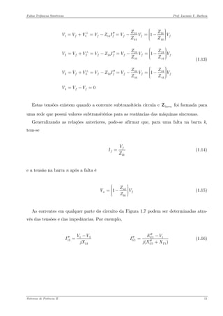 Faltas Trifásicas Simétricas Prof. Luciano V. Barboza 
14141114444424242224444434343334444441110fffff fffff fffffffZZVVVVZIVVVZZZZVVVVZIVVVZZZZVVVVZIVVVZZVVV⎛⎞⎟⎜′′⎟=+=−=−=−⎜⎟⎜⎟⎜⎝⎠ ⎛⎞⎟⎜′′⎟=+=−=−=−⎜⎟⎜⎟⎜⎝⎠ ⎛⎞⎟⎜′′⎟=+=−=−=−⎜⎟⎜⎟⎜⎝⎠ =−= +++ (1.13) 
Estas tensões existem quando a corrente subtransitória circula e foi formada para uma rede que possui valores subtransitórios para as reatâncias das máquinas síncronas. barraZ 
Generalizando as relações anteriores, pode-se afirmar que, para uma falta na barra k, tem-se 
ffkkVIZ= (1.14) 
e a tensão na barra n após a falta é 
1nknkkZVZ⎛⎞⎟⎜⎟=−⎜⎟⎜⎟⎜⎝⎠ (1.15) 
As correntes em qualquer parte do circuito da Figura 1.7 podem ser determinadas atra- vés das tensões e das impedâncias. Por exemplo, 
11313VVIjX−′′= 11111() GGGTEVIjXX′′−′′= ′′+ (1.16) 
Sistemas de Potência II 11 
 