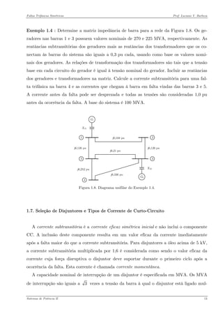 Faltas Trifásicas Simétricas Prof. Luciano V. Barboza 
Exemplo 1.4 : Determine a matriz impedância de barra para a rede da Figura 1.8. Os ge- radores nas barras 1 e 3 possuem valores nominais de 270 e 225 MVA, respectivamente. As reatâncias subtransitórias dos geradores mais as reatâncias dos transformadores que os co- nectam às barras do sistema são iguais a 0,3 pu cada, usando como base os valores nomi- nais dos geradores. As relações de transformação dos transformadores são tais que a tensão base em cada circuito do gerador é igual à tensão nominal do gerador. Incluir as reatâncias dos geradores e transformadores na matriz. Calcule a corrente subtransitória para uma fal- ta trifásica na barra 4 e as correntes que chegam à barra em falta vindas das barras 3 e 5. A corrente antes da falta pode ser desprezada e todas as tensões são consideradas 1,0 pu antes da ocorrência da falta. A base do sistema é 100 MVA. 
Figura 1.8. Diagrama unifilar do Exemplo 1.4. 
1.7. Seleção de Disjuntores e Tipos de Corrente de Curto-Circuito 
A corrente subtransitória é a corrente eficaz simétrica inicial e não inclui o componente CC. A inclusão deste componente resulta em um valor eficaz da corrente imediatamente após a falta maior do que a corrente subtransitória. Para disjuntores a óleo acima de 5 kV, a corrente subtransitória multiplicada por 1,6 é considerada como sendo o valor eficaz da corrente cuja força disruptiva o disjuntor deve suportar durante o primeiro ciclo após a ocorrência da falta. Esta corrente é chamada corrente momentânea. 
A capacidade nominal de interrupção de um disjuntor é especificada em MVA. Os MVA de interrupção são iguais a 3 vezes a tensão da barra à qual o disjuntor está ligado mul- 
Sistemas de Potência II 13 
 