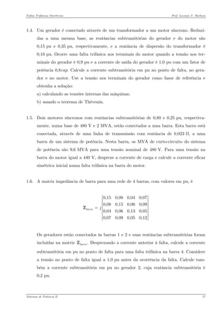 Faltas Trifásicas Simétricas Prof. Luciano V. Barboza 
1.4. Um gerador é conectado através de um transformador a um motor síncrono. Reduzi- das a uma mesma base, as reatâncias subtransitórias do gerador e do motor são 0,15 pu e 0,35 pu, respectivamente, e a reatância de dispersão do transformador é 0,10 pu. Ocorre uma falta trifásica nos terminais do motor quando a tensão nos ter- minais do gerador é 0,9 pu e a corrente de saída do gerador é 1,0 pu com um fator de potência 0,8cap. Calcule a corrente subtransitória em pu no ponto de falta, no gera- dor e no motor. Use a tensão nos terminais do gerador como fasor de referência e obtenha a solução: 
a) calculando as tensões internas das máquinas; 
b) usando o teorema de Thèvenin. 
1.5. Dois motores síncronos com reatâncias subtransitórias de 0,80 e 0,25 pu, respectiva- mente, numa base de 480 V e 2 MVA, estão conectados a uma barra. Esta barra está conectada, através de uma linha de transmissão com reatância de 0,023 Ω, a uma barra de um sistema de potência. Nesta barra, os MVA de curto-circuito do sistema de potência são 9,6 MVA para uma tensão nominal de 480 V. Para uma tensão na barra do motor igual a 440 V, despreze a corrente de carga e calcule a corrente eficaz simétrica inicial numa falta trifásica na barra do motor. 
1.6. A matriz impedância de barra para uma rede de 4 barras, com valores em pu, é 
0,150,080,040,070,080,150,060,090,040,060,130,050,070,090,050,12barraj⎡⎤ ⎢⎥ ⎢⎥ ⎢⎥=⎢⎥ ⎢⎥ ⎢⎥ ⎣⎦ Z 
Os geradores estão conectados às barras 1 e 2 e suas reatâncias subtransitórias foram incluídas na matriz Desprezando a corrente anterior à falta, calcule a corrente subtransitória em pu no ponto de falta para uma falta trifásica na barra 4. Considere a tensão no ponto de falta igual a 1,0 pu antes da ocorrência da falta. Calcule tam- bém a corrente subtransitória em pu no gerador 2, cuja reatância subtransitória é 0,2 pu. .barraZ 
Sistemas de Potência II 17 
 