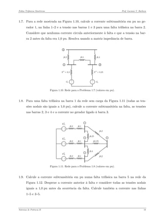 Faltas Trifásicas Simétricas Prof. Luciano V. Barboza 
1.7. Para a rede mostrada na Figura 1.10, calcule a corrente subtransitória em pu no ge- rador 1, na linha 1−2 e a tensão nas barras 1 e 3 para uma falta trifásica na barra 2. Considere que nenhuma corrente circula anteriormente à falta e que a tensão na bar- ra 2 antes da falta era 1,0 pu. Resolva usando a matriz impedância de barra. 
123G1G2j0,5j0,2j0,40,2X′′=0,25X′′= 
Figura 1.10. Rede para o Problema 1.7 (valores em pu). 
1.8. Para uma falta trifásica na barra 1 da rede sem carga da Figura 1.11 (todas as ten- sões nodais são iguais a 1,0 pu), calcule a corrente subtransitória na falta, as tensões nas barras 2, 3 e 4 e a corrente no gerador ligado à barra 3. 
1GE′′ 2GE′′ ME′′ 
Figura 1.11. Rede para o Problema 1.8 (valores em pu). 
1.9. Calcule a corrente subtransitória em pu numa falta trifásica na barra 5 na rede da Figura 1.12. Despreze a corrente anterior à falta e considere todas as tensões nodais iguais a 1,0 pu antes da ocorrência da falta. Calcule também a corrente nas linhas 1−5 e 3−5. 
Sistemas de Potência II 18 
 