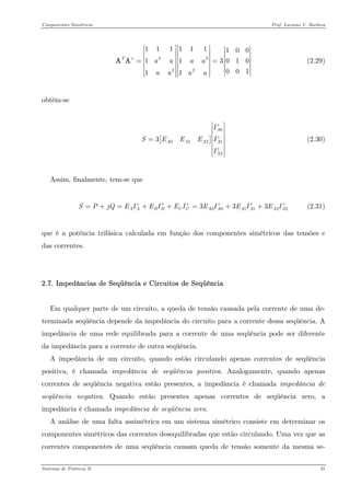 Componentes Simétricos Prof. Luciano V. Barboza 
222211111110011301000111Taaaaaaaa∗ ⎡⎤⎡⎤⎡⎤⎢⎥⎢⎥⎢⎥⎢⎥⎢⎥⎢⎥==⎢⎥⎢⎥⎢⎥⎢⎥⎢⎥⎢⎥⎢⎥⎢⎥⎣⎦⎣⎦⎣⎦ AA (2.29) 
obtém-se 
[ 001223AAAAAAISEEEII∗ ∗ ∗ ⎡⎤ ⎢⎥ ⎢⎥=⎢⎥ ⎢⎥ ⎢⎥⎣⎦ (2.30) 
Assim, finalmente, tem-se que 
(2.31) 001122333AABBCCAAAAAASPjQEIEIEIEIEIEI∗∗∗∗∗=+=++=++ 
que é a potência trifásica calculada em função dos componentes simétricos das tensões e das correntes. 
2.7. Impedâncias de Seqüência e Circuitos de Seqüência 
Em qualquer parte de um circuito, a queda de tensão causada pela corrente de uma de- terminada seqüência depende da impedância do circuito para a corrente dessa seqüência. A impedância de uma rede equilibrada para a corrente de uma seqüência pode ser diferente da impedância para a corrente de outra seqüência. 
A impedância de um circuito, quando estão circulando apenas correntes de seqüência positiva, é chamada impedância de seqüência positiva. Analogamente, quando apenas correntes de seqüência negativa estão presentes, a impedância é chamada impedância de seqüência negativa. Quando estão presentes apenas correntes de seqüência zero, a impedância é chamada impedância de seqüência zero. 
A análise de uma falta assimétrica em um sistema simétrico consiste em determinar os componentes simétricos das correntes desequilibradas que estão circulando. Uma vez que as correntes componentes de uma seqüência causam queda de tensão somente da mesma se- 
Sistemas de Potência II 31 
 
