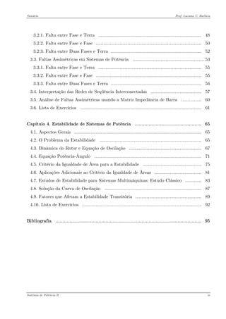 Sumário Prof. Luciano V. Barboza 
3.2.1. Falta entre Fase e Terra ................................................................................. 48 
3.2.2. Falta entre Fase e Fase ................................................................................... 50 
3.2.3. Falta entre Duas Fases e Terra ....................................................................... 52 
3.3. Faltas Assimétricas em Sistemas de Potência ........................................................53 
3.3.1. Falta entre Fase e Terra ................................................................................. 55 
3.3.2. Falta entre Fase e Fase ................................................................................... 55 
3.3.3. Falta entre Duas Fases e Terra ....................................................................... 56 
3.4. Interpretação das Redes de Seqüência Interconectadas ........................................ 57 
3.5. Análise de Faltas Assimétricas usando a Matriz Impedância de Barra ................ 60 
3.6. Lista de Exercícios ............................................................................................... 61 
Capítulo 4. Estabilidade de Sistemas de Potência ................................................ 65 
4.1. Aspectos Gerais .................................................................................................... 65 
4.2. O Problema da Estabilidade ................................................................................ 65 
4.3. Dinâmica do Rotor e Equação de Oscilação ......................................................... 67 
4.4. Equação Potência-Ângulo .................................................................................... 71 
4.5. Critério da Igualdade de Área para a Estabilidade .............................................. 75 
4.6. Aplicações Adicionais ao Critério da Igualdade de Áreas ..................................... 81 
4.7. Estudos de Estabilidade para Sistemas Multimáquinas: Estudo Clássico ............. 83 
4.8. Solução da Curva de Oscilação ............................................................................ 87 
4.9. Fatores que Afetam a Estabilidade Transitória .................................................... 89 
4.10. Lista de Exercícios .............................................................................................. 92 
Bibliografia ......................................................................................................... 95 
Sistemas de Potência II iv 
 
