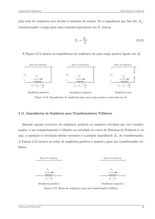 Componentes Simétricos Prof. Luciano V. Barboza 
pela rede de seqüência zero devido à ausência do neutro. Se a impedância por fase for transformando a carga para uma conexão equivalente em Y, tem-se ,ZΔ 
3fZZΔ= (2.47) 
A Figura 2.14 mostra as impedâncias de seqüência de uma carga passiva ligada em .Δ 
13fZZZΔ== 
Seqüência positiva 23fZZZΔ== 
Seqüência negativa 03fZZZΔ== 
Seqüência zero 
Figura 2.14. Impedâncias de seqüência para uma carga passiva conectada em .Δ 
2.11. Impedâncias de Seqüência para Transformadores Trifásicos 
Quando apenas correntes de seqüência positiva ou negativa circulam por um transfor- mador, o seu comportamento é idêntico ao estudado no curso de Sistemas de Potência I, ou seja, a oposição à circulação destas correntes é a própria impedância do transformador. A Figura 2.15 mostra as redes de seqüência positiva e negativa para um transformador tri- fásico. TZ 
Seqüência positiva 
Seqüência negativa 
Figura 2.15. Redes de seqüência para um transformador trifásico. 
Sistemas de Potência II 38 
 