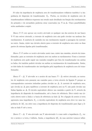 Componentes Simétricos Prof. Luciano V. Barboza 
O valor da impedância de seqüência zero de transformadores trifásicos também é a im- pedância de dispersão do transformador Porém, os circuitos de seqüência zero de transformadores trifásicos requerem um estudo mais detalhado em função dos enrolamentos do primário e do secundário poderem estar conectados em Cinco possibilidades serão analisadas a seguir. .TXY ou .Δ 
Banco Y−Y com apenas um neutro aterrado: se qualquer um dos neutros de um banco Y−Y não estiver aterrado, a corrente de seqüência zero não pode circular em nenhum dos enrolamentos. A ausência de caminho em um enrolamento impede a passagem da corrente no outro. Assim, existe um circuito aberto para a corrente de seqüência zero entre as duas partes do sistema ligadas pelo transformador. 
Banco Y−Y ambos os neutro aterrados: neste caso, existe um caminho, através do trans- formador, para as correntes de seqüência zero em ambos os enrolamentos. Como a corrente de seqüência zero pode seguir um caminho completo por fora do transformador em ambos os lados, ela também poderá circular em ambos os enrolamentos do transformador. Assim, os dois lados do transformador são interligados pela impedância de seqüência zero do trans- formador. 
Banco Y aterrado: se o neutro de um banco estiver aterrado, as corren- tes de seqüência zero possuem um caminho para a terra através da ligação Y porque as correspondentes correntes induzidas podem circular no A corrente de seqüência zero, que circula no Δ para equilibrar a corrente de seqüência zero no Y, não pode circular nas linhas ligadas ao O circuito equivalente oferece um caminho a partir do Y, através da impedância de dispersão do transformador, até a barra de referência. Deve existir um cir- cuito aberto entre a linha e a barra de referência no lado Se a ligação do neutro à terra apresenta uma impedância o circuito equivalente de seqüência zero deve ter uma im- pedância de em série com a impedância de dispersão do transformador para ligar a li- nha no lado Y até a terra. ,YΔ−Y−Δ.Δ.Δ.Δ,nZ3nZ 
Banco Y não-aterrado: um Y não-aterrado é o caso onde a impedância en- tre o neutro e a terra, é infinita. Assim, a impedância 3 do caso anterior torna-se infini- ,YΔ−,nZnZ 
Sistemas de Potência II 39 
 