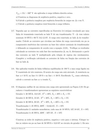 Componentes Simétricos Prof. Luciano V. Barboza 
215160 VanV=∠−° são aplicadas à carga trifásica descrita acima. 
a) Construa os diagramas de seqüência positiva, negativa e zero. 
b) Calcule a potência complexa por seqüência fornecida às cargas em Δ e em Y. 
c) Calcule a potência complexa total fornecida à carga trifásica. 
2.7. Suponha que as correntes especificadas no Exercício 2.4 estejam circulando por uma linha de transmissão conectada ao lado Y de um transformador com valores nominais 10 MVA e 66 Y/13,2 Δ kV. A carga está conectada ao lado Δ do transfor- mador. Calcule as correntes que circulam nas linhas da carga convertendo em pu os componentes simétricos das correntes na base dos valores nominais do transformador e defasando os componentes de acordo com a equação X(2.21)X. Verifique os resultados calculando as correntes em cada fase dos enrolamentos Δ, em A, diretamente a partir das correntes no lado Y multiplicando pela relação de espiras dos enrolamentos. Complete a verificação calculando as correntes de linha em função das correntes de fase no lado Δ. Y−Δ 
2.8. São aplicadas tensões de linha trifásicas equilibradas de 100 V a uma carga ligada em Y consistindo de três resistores. O neutro da carga não está aterrado. A resistência na fase a é 10 Ω, na fase b é 20 Ω e na fase c é 30 Ω. Escolhendo como referência, calcule a corrente na fase a e a tensão abV.aV 
2.9. O diagrama unifilar de um sistema sem carga está apresentado na Figura 2.19. Os ge- radores e transformadores apresentam as seguintes características: 
Gerador 1: 20 MVA, 13,8 kV, 2020%, 20% e 5%XXX′′=== 
Gerador 2: 30 MVA, 18 kV, 2020%, 20% e 5%XXX′′=== 
Gerador 3: 30 MVA, 20 kV, 2020%, 20% e 5%XXX′′=== 
Transformador 1: 25 MVA, 220Y / 13,8Δ kV, 10%X= 
Transformador 2: unidades monofásicas, cada uma de 10 MVA, 127/18 kV, 10%X= 
Transformador 3: 35 MVA, 220Y / 22Y kV, 10%X= 
Construa as redes de seqüência positiva, negativa e zero para o sistema. Coloque to- dos os valores em pu na base de 50 MVA e 13,8 kV no circuito do gerador 1. Os neu- 
Sistemas de Potência II 43 
 