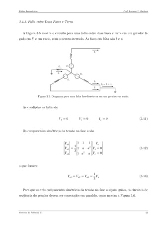 Faltas Assimétricas Prof. Luciano V. Barboza 
3.2.3. Falta entre Duas Fases e Terra 
A Figura 3.5 mostra o circuito para uma falta entre duas fases e terra em um gerador li- gado em Y e em vazio, com o neutro aterrado. As fases em falta são b e c. 
Figura 3.5. Diagrama para uma falta fase-fase-terra em um gerador em vazio. 
As condições na falta são 
(3.11) 0 0 0bcVVI== 
Os componentes simétricos da tensão na fase a são 
0212211111301aaaacVVVaaVVVaa⎡⎤⎡⎤⎡⎢⎥⎢⎥⎢⎢⎥⎢⎥⎢=⎢⎥⎢⎥⎢⎢⎥⎢⎥⎢=⎢⎥⎣⎦⎣ ⎣⎦ (3.12) 
o que fornece 
12013 aaaVVVV=== (3.13) 
Para que os três componentes simétricos da tensão na fase a sejam iguais, os circuitos de seqüência do gerador devem ser conectados em paralelo, como mostra a Figura 3.6. 
Sistemas de Potência II 52 
 