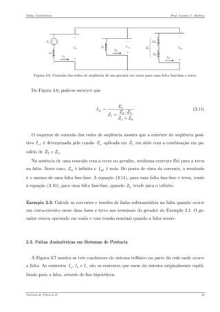 Faltas Assimétricas Prof. Luciano V. Barboza 
EaZ1Ia1Va1Z2Ia2Va23ZnIa0Va0Zg0Z0 
Figura 3.6. Conexão das redes de seqüência de um gerador em vazio para uma falta fase-fase e terra. 
Da Figura 3.6, pode-se escrever que 
120120aaEIZZZZZ= ⋅ + + (3.14) 
O esquema de conexão das redes de seqüência mostra que a corrente de seqüência posi- tiva é determinada pela tensão aplicada em em série com a combinação em pa- ralelo de 1aIaE1Z20 e .ZZ 
Na ausência de uma conexão com a terra no gerador, nenhuma corrente flui para a terra na falta. Neste caso, é infinita e é nula. Do ponto de vista da corrente, o resultado é o mesmo de uma falta fase-fase. A equação X(3.14)X, para uma falta fase-fase e terra, tende à equação X(3.10)X, para uma falta fase-fase, quando tende para o infinito. 0Z0aI0Z 
Exemplo 3.3: Calcule as correntes e tensões de linha subtransitória na falta quando ocorre um curto-circuito entre duas fases e terra nos terminais do gerador do Exemplo 3.1. O ge- rador estava operando em vazio e com tensão nominal quando a falta ocorre. 
3.3. Faltas Assimétricas em Sistemas de Potência 
A Figura 3.7 mostra os três condutores do sistema trifásico na parte da rede onde ocorre a falta. As correntes são as correntes que saem do sistema originalmente equili- brado para a falta, através de fios hipotéticos. , e abIII 
Sistemas de Potência II 53 
 