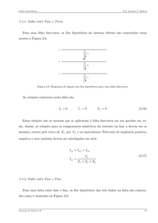Faltas Assimétricas Prof. Luciano V. Barboza 
3.3.1. Falta entre Fase e Terra 
Para uma falta fase-terra, os fios hipotéticos do sistema elétrico são conectados como mostra a Figura 3.8. 
acbIaIcIb 
Figura 3.8. Diagrama de ligação dos fios hipotéticos para uma falta fase-terra. 
As relações existentes nesta falta são 
(3.16) 0 0 0bcIIV== 
Estas relações são as mesmas que se aplicaram à falta fase-terra em um gerador em va- zio. Assim, as relações para os componentes simétricos da corrente na fase a devem ser os mesmos, exceto pela troca de por aEfV e os equivalentes Thèvenin de seqüência positiva, negativa e zero também devem ser interligados em série. 
120112aaafaIIIVIZZZ== = ++ (3.17) 
3.3.2. Falta entre Fase e Fase 
Para uma falta entre fase e fase, os fios hipotéticos das três linhas na falta são conecta- dos como é mostrado na Figura 3.9. 
Sistemas de Potência II 55 
 