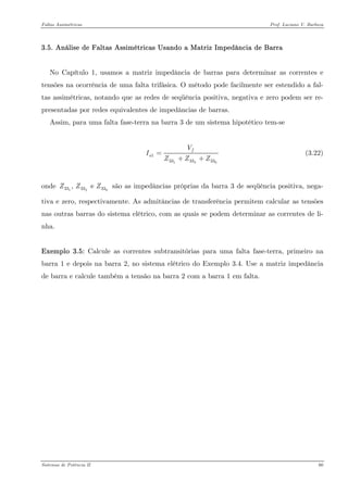 Faltas Assimétricas Prof. Luciano V. Barboza 
3.5. Análise de Faltas Assimétricas Usando a Matriz Impedância de Barra 
No Capítulo 1, usamos a matriz impedância de barras para determinar as correntes e tensões na ocorrência de uma falta trifásica. O método pode facilmente ser estendido a fal- tas assimétricas, notando que as redes de seqüência positiva, negativa e zero podem ser re- presentadas por redes equivalentes de impedâncias de barras. 
Assim, para uma falta fase-terra na barra 3 de um sistema hipotético tem-se 
121333333faVIZZZ= ++ (3.22) 
onde são as impedâncias próprias da barra 3 de seqüência positiva, nega- tiva e zero, respectivamente. As admitâncias de transferência permitem calcular as tensões nas outras barras do sistema elétrico, com as quais se podem determinar as correntes de li- nha. 12333333, e ZZZ 
Exemplo 3.5: Calcule as correntes subtransitórias para uma falta fase-terra, primeiro na barra 1 e depois na barra 2, no sistema elétrico do Exemplo 3.4. Use a matriz impedância de barra e calcule também a tensão na barra 2 com a barra 1 em falta. 
Sistemas de Potência II 60 
 