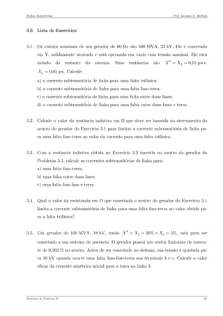 Faltas Assimétricas Prof. Luciano V. Barboza 
3.6. Lista de Exercícios 
3.1. Os valores nominais de um gerador de 60 Hz são 500 MVA, 22 kV. Ele é conectado em Y, solidamente aterrado e está operando em vazio com tensão nominal. Ele está isolado do restante do sistema. Suas reatâncias são Calcule: 20,15 pu eXX′′== 00,05 pu.X= 
a) a corrente subtransitória de linha para uma falta trifásica; 
b) a corrente subtransitória de linha para uma falta fase-terra; 
c) a corrente subtransitória de linha para uma falta entre duas fases; 
d) a corrente subtransitória de linha para uma falta entre duas fases e terra. 
3.2. Calcule o valor da reatância indutiva em Ω que deve ser inserida no aterramento do neutro do gerador do Exercício 3.1 para limitar a corrente subtransitória de linha pa- ra uma falta fase-terra ao valor da corrente para uma falta trifásica. 
3.3. Com a reatância indutiva obtida no Exercício 3.2 inserida no neutro do gerador do Problema 3.1, calcule as correntes subtransitórias de linha para: 
a) uma falta fase-terra; 
b) uma falta entre duas fases; 
c) uma falta fase-fase e terra. 
3.4. Qual o valor da resistência em Ω que conectada o neutro do gerador do Exercício 3.1 limita a corrente subtransitória de linha para uma falta fase-terra ao valor obtido pa- ra a falta trifásica? 
3.5. Um gerador de 100 MVA, 18 kV, tendo está para ser conectado a um sistema de potência. O gerador possui um reator limitante de corren- te de 0,162 Ω no neutro. Antes de ser conectado ao sistema, sua tensão é ajustada pa- ra 16 kV quando ocorre uma falta fase-fase-terra nos terminais b e c. Calcule o valor eficaz da corrente simétrica inicial para a terra na linha b. 2020% e 5%,XXX′′=== 
Sistemas de Potência II 61 
 