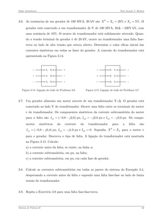 Faltas Assimétricas Prof. Luciano V. Barboza 
3.6. As reatâncias de um gerador de 100 MVA, 20 kV são O gerador está conectado a um transformador Δ−Y de 100 MVA, 20Δ − 230Y kV, com uma reatância de 10%. O neutro do transformador está solidamente aterrado. Quan- do a tensão terminal do gerador é de 20 kV, ocorre no transformador uma falta fase- terra no lado de alta tensão que estava aberto. Determine o valor eficaz inicial das correntes simétricas em todas as fases do gerador. A conexão do transformador está apresentada na Figura 3.14. 2020% e 5%.XXX′′=== 
Figura 3.14. Ligação do trafo do Problema 3.6. 
Figura 3.15. Ligação do trafo do Problema 3.7. 
3.7. Um gerador alimenta um motor através de um transformador Y−Δ. O gerador está conectado ao lado Y do transformador. Ocorre uma falta entre os terminais do motor e do transformador. Os componentes simétricos da corrente subtransitória do motor para a falta são Os compo- nentes simétricos da corrente do transformador para a falta são Suponha para o motor e para o gerador. Descreva o tipo de falta. A ligação do transformador está mostrada na Figura 3.15. Calcule: 120(0,82,6) pu, 2,0 pu e 3,0 pu.aaaIjIjIj=−−=−=− 12(0,80,4) pu, 1,0 pu e 0.aaIjIjI=−−=−= 2XX′′= 
a) a corrente antes da falta, se existe, na linha a; 
b) a corrente subtransitória, em pu, na falta; 
c) a corrente subtransitória, em pu, em cada fase do gerador. 
3.8. Calcule as correntes subtransitórias em todas as partes do sistema do Exemplo 3.4, desprezando a corrente antes da falta e supondo uma falta fase-fase no lado de baixa tensão do transformador. 
3.9. Repita o Exercício 3.8 para uma falta fase-fase-terra. 
Sistemas de Potência II 62 
 