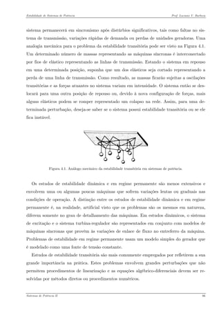Estabilidade de Sistemas de Potência Prof. Luciano V. Barboza 
sistema permanecerá em sincronismo após distúrbios significativos, tais como faltas no sis- tema de transmissão, variações rápidas de demanda ou perdas de unidades geradoras. Uma analogia mecânica para o problema da estabilidade transitória pode ser visto na Figura 4.1. Um determinado número de massas representando as máquinas síncronas é interconectado por fios de elástico representando as linhas de transmissão. Estando o sistema em repouso em uma determinada posição, suponha que um dos elásticos seja cortado representando a perda de uma linha de transmissão. Como resultado, as massas ficarão sujeitas a oscilações transitórias e as forças atuantes no sistema variam em intensidade. O sistema então se des- locará para uma outra posição de repouso ou, devido à nova configuração de forças, mais alguns elásticos podem se romper representado um colapso na rede. Assim, para uma de- terminada perturbação, deseja-se saber se o sistema possui estabilidade transitória ou se ele fica instável. 
Figura 4.1. Análogo mecânico da estabilidade transitória em sistemas de potência. 
Os estudos de estabilidade dinâmica e em regime permanente são menos extensivos e envolvem uma ou algumas poucas máquinas que sofrem variações lentas ou graduais nas condições de operação. A distinção entre os estudos de estabilidade dinâmica e em regime permanente é, na realidade, artificial visto que os problemas são os mesmos em natureza, diferem somente no grau de detalhamento das máquinas. Em estudos dinâmicos, o sistema de excitação e o sistema turbina-regulador são representados em conjunto com modelos de máquinas síncronas que provêm às variações de enlace de fluxo no entreferro da máquina. Problemas de estabilidade em regime permanente usam um modelo simples do gerador que é modelado como uma fonte de tensão constante. 
Estudos de estabilidade transitória são mais comumente empregados por refletirem a sua grande importância na prática. Estes problemas envolvem grandes perturbações que não permitem procedimentos de linearização e as equações algébrico-diferenciais devem ser re- solvidas por métodos diretos ou procedimentos numéricos. 
Sistemas de Potência II 66 
 