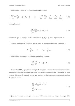 Estabilidade de Sistemas de Potência Prof. Luciano V. Barboza 
Substituindo a equação X(4.9)X na equação X(4.7)X, tem-se 
222222 ou sincsincnommmameamemmHSddPPPHPPPSSSdtdtδδωω==−==− (4.10) 
ou simplesmente 
222sincmammdHPPPdtδω==− (4.11) 
observando que na equação X(4.11)X, os valores de estão expressos em pu. , e amPPP 
Para um gerador com P pólos, a relação entre as grandezas elétricas e mecânicas é 
e 22sincmsincPδδωω= (4.12) 
Substituindo as equações X(4.12)X na equação X(4.11)X, tem-se 
222amsincHdPPPdtδω==− (4.13) 
A equação X(4.13)X, equação de oscilação da máquina, é a equação que descreve as dinâ- micas rotacionais das máquinas síncronas em estudos de estabilidade transitória. É uma equação diferencial de segunda ordem, que pode ser escrita como duas equações diferenciais de primeira ordem 
() 2sincmesincdPPdtHddtωωδωω⎧⎪⎪ =−⎪⎪⎪⎨⎪⎪⎪ =−⎪⎪ ⎩ (4.14) 
Quando a equação de oscilação é resolvida, obtém-se δ como uma função do tempo. Este 
Sistemas de Potência II 70 
 