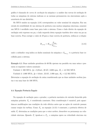 Estabilidade de Sistemas de Potência Prof. Luciano V. Barboza 
gráfico é chamado de curva de oscilação da máquina e a análise das curvas de oscilação de todas as máquinas do sistema indicam se as mesmas permanecem em sincronismo após a ocorrência de um distúrbio. 
Os MVA usados na equação X(4.8)X correspondem ao valor nominal da máquina. Em um estudo de estabilidade de um sistema de potência com muitas máquinas síncronas, somente um MVA é escolhido como base para todo o sistema. Como o lado direito da equação de oscilação está expresso em pu, o lado esquerdo desta equação também deve estar em pu na base correta. Para corrigir o valor de H para a base correta de potência, utiliza-se a relação 
sistmaqcorrigmaqbaseSHHS= (4.15) 
onde o subíndice maq indica os dados nominais da máquina e é a potência base es- colhida para o sistema. sistbaseS 
Exemplo 4.1: Duas unidades geradoras de 60 Hz operam em paralelo em uma usina e pos- suem os seguintes valores nominais: 
Unidade 1: 500 MVA, 0,85,fpa= 20 kV, 3.600 rpm, 14,8 MJ/MVAH= 
Unidade 2: 1.000 MVA, 0,9,fpa= 22 kV, 1.800 rpm, 23,2 MJ/MVA.H= 
Determine a equação de oscilação da usina considerando que as duas unidades oscilem jun- tas e em uma base de 100 MVA. 
4.4. Equação Potência-Ângulo 
Na equação de oscilação para o gerador, a potência mecânica de entrada fornecida pela máquina primária é considerada constante. Esta consideração é razoável, pois aguar- dam-se modificações nas condições da rede elétrica antes que as ações de controle possam causar reação da turbina. Como na equação X(4.13)X é constante, a potência elétrica de saída determina as condições para que o rotor acelere, desacelere ou permaneça na velo- cidade síncrona. Quando iguala-se a a máquina opera na velocidade síncrona em mPmPePeP,mP 
Sistemas de Potência II 71 
 