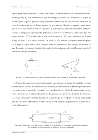 Estabilidade de Sistemas de Potência Prof. Luciano V. Barboza 
regime permanente; quando muda deste valor, o rotor desvia-se da velocidade síncrona. Mudanças em são determinadas por modificações na rede de transmissão e cargas do sistema para o qual o gerador fornece potência. Distúrbios na rede elétrica resultante de variações severas de carga, faltas na rede ou operação de disjuntores podem causar varia- ções rápidas à potência de saída do gerador e, neste caso, existem transitórios eletrome- cânicos. A máquina é representada, para fins de estudo de estabilidade transitória, pela sua tensão interna E em série com a reatância transitória como mostrado na Figura 4.2(a), na qual é a tensão terminal. A Figura 4.2(b) mostra o diagrama fasorial aplicá- vel à Figura 4.2(a). Como cada máquina deve ser considerada em relação ao sistema do qual faz parte, os ângulos fasoriais das variáveis das máquinas são medidos com respeito à referência comum do sistema. ePePeP′,dX′ tV 
E′ djX′ 
(a) E′ djXI′ 
(b) 
Figura 4.2. Diagrama fasorial de uma máquina síncrona para estudos de estabilidade transitória. 
A Figura 4.3 representa esquematicamente um gerador, na barra 1, suprindo potência através de um sistema de transmissão ao receptor, no barramento 2. O retângulo represen- ta o sistema de transmissão composto por transformadores, linhas de transmissão, capaci- tores e inclusive as reatâncias transitórias do gerador e do receptor. A tensão represen- ta a tensão transitória interna do gerador. A tensão no receptor é a de um barramento infinito ou a tensão transitória interna de um motor síncrono, cuja reatância transitória es- tá incluída na rede. 1E′ 2E′ 
1E′2E′ 
Figura 4.3. Diagrama esquemático para estudos de estabilidade. As reatâncias transitórias associadas ao gerador e ao receptor estão incluídas na rede de transmissão. 
Sistemas de Potência II 72 
 
