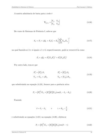 Estabilidade de Sistemas de Potência Prof. Luciano V. Barboza 
A matriz admitância de barra para a rede é 
11122122barraYYYY⎡⎤ ⎢⎥=⎢⎥⎣⎦ Y (4.16) 
Do curso de Sistemas de Potência I, sabe-se que 
(4.17) 1nbkkkkkkkmmmSPjQEIEYE∗ ∗ = =+== ⎛⎞ ⎜ ⎝⎠ Σ 
na qual fazendo-se k e m iguais a 1 e 2, respectivamente, pode-se reescrevê-la como 
1111111122()( PjQEYEEYE∗′′′′+=+ (4.18) 
Por outro lado, tem-se que 
111222111111121212EEEEYGjBYYδδθ′′′′=∠=∠ =+=∠ (4.19) 
que substituindo na equação X(4.18)X, fornece para a potência ativa 
2111112121212cos()PEGEEYδδθ′′′=+−− (4.20) 
Fazendo 
1212 e 2πδδδγθ=−=− (4.21) 
e substituindo as equações X(4.21)X na equação X(4.20)X, obtém-se 
211111212sen()PEGEEYδγ′′′=+ (4.22) 
Sistemas de Potência II 73 
 