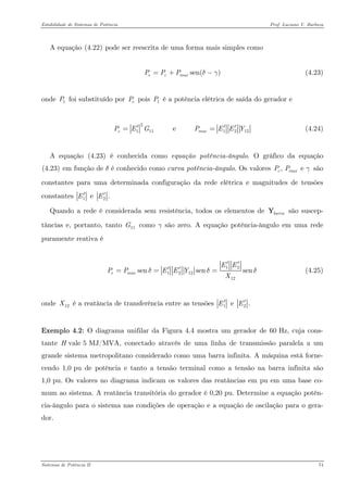 Estabilidade de Sistemas de Potência Prof. Luciano V. Barboza 
A equação X(4.22)X pode ser reescrita de uma forma mais simples como 
(4.23) sen()ecmaxPPPδγ=+− 
onde foi substituído por pois é a potência elétrica de saída do gerador e 1PeP1P 
21111212 e cmaxPEGPEEY′== (4.24) 
A equação X(4.23)X é conhecida como equação potência-ângulo. O gráfico da equação X(4.23)X em função de δ é conhecido como curva potência-ângulo. Os valores são constantes para uma determinada configuração da rede elétrica e magnitudes de tensões constantes , e cmaxPPγ12 e .EE′′ 
Quando a rede é considerada sem resistência, todos os elementos de são suscep- tâncias e, portanto, tanto como γ são zero. A equação potência-ângulo em uma rede puramente reativa é barraY11G 
12121212sensensenemaxEEPPEEYXδδ′′ ′′=== (4.25) 
onde é a reatância de transferência entre as tensões 12X12e .EE′′ 
Exemplo 4.2: O diagrama unifilar da Figura 4.4 mostra um gerador de 60 Hz, cuja cons- tante H vale 5 MJ/MVA, conectado através de uma linha de transmissão paralela a um grande sistema metropolitano considerado como uma barra infinita. A máquina está forne- cendo 1,0 pu de potência e tanto a tensão terminal como a tensão na barra infinita são 1,0 pu. Os valores no diagrama indicam os valores das reatâncias em pu em uma base co- mum ao sistema. A reatância transitória do gerador é 0,20 pu. Determine a equação potên- cia-ângulo para o sistema nas condições de operação e a equação de oscilação para o gera- dor. 
Sistemas de Potência II 74 
 