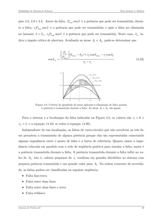 Estabilidade de Sistemas de Potência Prof. Luciano V. Barboza 
plos 4.2, 4.3 e 4.4. Antes da falta, é a potência que pode ser transmitida; duran- te a falta, é a potência que pode ser transmitida; e após a falta ser eliminada no instante é a potência que pode ser transmitida. Neste caso, in- dica o ângulo crítico de abertura. Avaliando as áreas pode-se determinar que senmaxPδ1senmaxrPδ2, sencrmaxrPδδ= crδ1e ,AA 
02121 ()coscoscosmmaxmaxmaxcrPrrPrrδδδδ⎛⎞⎟⎜⎟−+−⎜⎟⎜⎟⎜⎝⎠ = − (4.43) 
0Pmmax0crP180° A2A1senmaxPδ1senmaxrPδ2senmaxrPδ 
Figura 4.8. Critério de igualdade de áreas aplicado à eliminação de falta quando a potência é transmitida durante a falta. As áreas são iguais. 1e AA 
Para o sistema e a localização da falta indicados na Figura 4.5, os valores são e e a equação X(4.43)X se reduz à equação X(4.39)X. 10r= 21,r= 
Independente de sua localização, as faltas de curto-circuito que não envolvem as três fa- ses permitem a transmissão de alguma potência porque elas são representadas conectando alguma impedância entre o ponto de falta e a barra de referência. Quanto maior a impe- dância colocada em paralelo com a rede de seqüência positiva para simular a falta, maior é a potência transmitida durante a falta. A potência transmitida durante a falta influi no va- lor de isto é, valores pequenos de resultam em grandes distúrbios ao sistema com pequena potência transmitida e um grande valor para Na ordem crescente de severida- de, as faltas podem ser classificadas na seguinte seqüência: 1,A1r1.A 
• Falta fase-terra 
• Falta entre duas fases 
• Falta entre duas fases e terra 
• Falta trifásica 
Sistemas de Potência II 82 
 