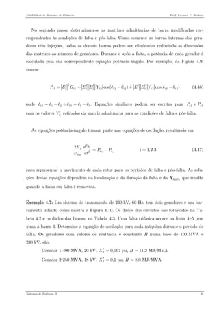 Estabilidade de Sistemas de Potência Prof. Luciano V. Barboza 
No segundo passo, determinam-se as matrizes admitâncias de barra modificadas cor- respondentes às condições de falta e pós-falta. Como somente as barras internas dos gera- dores têm injeções, todas as demais barras podem ser eliminadas reduzindo as dimensões das matrizes ao número de geradores. Durante e após a falta, a potência de cada gerador é calculada pela sua correspondente equação potência-ângulo. Por exemplo, da Figura 4.9, tem-se 
211111212121213131313cos()cos()ePEGEEYEEYδθδθ′′′′′=+−+− (4.46) 
onde Equações similares podem ser escritas para com os valores retirados da matriz admitância para as condições de falta e pós-falta. 12121313 e .δδδδδδ=−=−23e eePPijY 
As equações potência-ângulo tomam parte nas equações de oscilação, resultando em 
2221,2,3iiiimesincHdPPidtδω=−= (4.47) 
para representar o movimento de cada rotor para os períodos de falta e pós-falta. As solu- ções destas equações dependem da localização e da duração da falta e da que resulta quando a linha em falta é removida. barraY 
Exemplo 4.7: Um sistema de transmissão de 230 kV, 60 Hz, tem dois geradores e um bar- ramento infinito como mostra a Figura 4.10. Os dados dos circuitos são fornecidos na Ta- bela 4.2 e os dados das barras, na Tabela 4.3. Uma falta trifásica ocorre na linha 4−5 pró- xima à barra 4. Determine a equação de oscilação para cada máquina durante o período de falta. Os geradores com valores de reatância e constante H numa base de 100 MVA e 230 kV, são: 
Gerador 1: 400 MVA, 20 kV, 0,067 pu, 11,2 MJ/MVAdXH′== 
Gerador 2: 250 MVA, 18 kV, 0,1 pu, 8,0 MJ/MVAdXH′== 
Sistemas de Potência II 85 
 