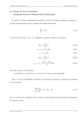 Estabilidade de Sistemas de Potência Prof. Luciano V. Barboza 
4.8. Solução da Curva de Oscilação 
(Integração Numérica: Método de Euler Aperfeiçoado) 
O método de Euler aperfeiçoado (estudado no Curso de Cálculo Numérico) consiste na geração de aproximações para a solução da equação diferencial 
()dxfxdt= (4.48) 
no intervalo [,]ab com utilizando o seguinte conjunto de equações 0(),xtx= 
()()idx fxdt= (4.49) 
()fiixxfx=+Δ (4.50) 
(4.51) fitt=+Δ 
()()ffdxfxdt= (4.52) 
()() 2ifitifxfxxx+Δ+ =+Δ (4.53) 
onde Δt é o passo de integração; 
os subíndices i e f referem-se aos extremos do intervalo de integração. 
Para o caso da estabilidade transitória em sistemas de potência, a equação de oscilação a ser resolvida é 
222amsincHdPPPdtδω==− (4.54) 
que, de acordo com a equação X(4.14)X, pode ser desmembrada em duas equações diferenciais de primeira ordem 
Sistemas de Potência II 87 
 