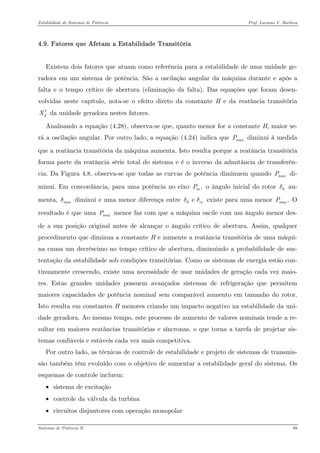 Estabilidade de Sistemas de Potência Prof. Luciano V. Barboza 
4.9. Fatores que Afetam a Estabilidade Transitória 
Existem dois fatores que atuam como referência para a estabilidade de uma unidade ge- radora em um sistema de potência. São a oscilação angular da máquina durante e após a falta e o tempo crítico de abertura (eliminação da falta). Das equações que foram desen- volvidas neste capítulo, nota-se o efeito direto da constante H e da reatância transitória da unidade geradora nestes fatores. dX′ 
Analisando a equação X(4.28)X, observa-se que, quanto menor for a constante H, maior se- rá a oscilação angular. Por outro lado, a equação X(4.24)X indica que diminui à medida que a reatância transitória da máquina aumenta. Isto resulta porque a reatância transitória forma parte da reatância série total do sistema e é o inverso da admitância de transferên- cia. Da Figura 4.8, observa-se que todas as curvas de potência diminuem quando di- minui. Em concordância, para uma potência no eixo o ângulo inicial do rotor au- menta, diminui e uma menor diferença entre existe para uma menor O resultado é que uma menor faz com que a máquina oscile com um ângulo menor des- de a sua posição original antes de alcançar o ângulo crítico de abertura. Assim, qualquer procedimento que diminua a constante H e aumente a reatância transitória de uma máqui- na causa um decréscimo no tempo crítico de abertura, diminuindo a probabilidade de sus- tentação da estabilidade sob condições transitórias. Como os sistemas de energia estão con- tinuamente crescendo, existe uma necessidade de usar unidades de geração cada vez maio- res. Estas grandes unidades possuem avançados sistemas de refrigeração que permitem maiores capacidades de potência nominal sem comparável aumento em tamanho do rotor. Isto resulta em constantes H menores criando um impacto negativo na estabilidade da uni- dade geradora. Ao mesmo tempo, este processo de aumento de valores nominais tende a re- sultar em maiores reatâncias transitórias e síncronas, o que torna a tarefa de projetar sis- temas confiáveis e estáveis cada vez mais competitiva. maxPmaxP,mP0δmaxδ0e crδδ.maxPmaxP 
Por outro lado, as técnicas de controle de estabilidade e projeto de sistemas de transmis- são também têm evoluído com o objetivo de aumentar a estabilidade geral do sistema. Os esquemas de controle incluem: 
• sistema de excitação 
• controle da válvula da turbina 
• circuitos disjuntores com operação monopolar 
Sistemas de Potência II 89 
 