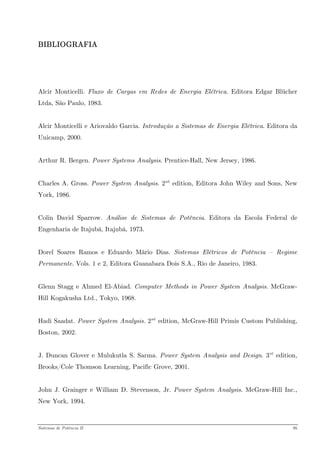BIBLIOGRAFIA 
Alcir Monticelli. Fluxo de Cargas em Redes de Energia Elétrica. Editora Edgar Blücher Ltda, São Paulo, 1983. 
Alcir Monticelli e Ariovaldo Garcia. Introdução a Sistemas de Energia Elétrica. Editora da Unicamp, 2000. 
Arthur R. Bergen. Power Systems Analysis. Prentice-Hall, New Jersey, 1986. 
Charles A. Gross. Power System Analysis. 2PndP edition, Editora John Wiley and Sons, New York, 1986. 
Colin David Sparrow. Análise de Sistemas de Potência. Editora da Escola Federal de Engenharia de Itajubá, Itajubá, 1973. 
Dorel Soares Ramos e Eduardo Mário Dias. Sistemas Elétricos de Potência – Regime Permanente. Vols. 1 e 2, Editora Guanabara Dois S.A., Rio de Janeiro, 1983. 
Glenn Stagg e Ahmed El-Abiad. Computer Methods in Power System Analysis. McGraw- Hill Kogakusha Ltd., Tokyo, 1968. 
Hadi Saadat. Power System Analysis. 2PndP edition, McGraw-Hill Primis Custom Publishing, Boston, 2002. 
J. Duncan Glover e Mulukutla S. Sarma. Power System Analysis and Design. 3PrdP edition, Brooks/Cole Thomson Learning, Pacific Grove, 2001. 
John J. Grainger e William D. Stevenson, Jr. Power System Analysis. McGraw-Hill Inc., New York, 1994. 
Sistemas de Potência II 95 
 