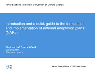 Benon Yassin, Member of LDC Expert Group
Regional NAP Expo at CBA11
28 June 2017
Kampala, Uganda
Introduction and a quick guide to the formulation
and implementation of national adaptation plans
(NAPs)
 