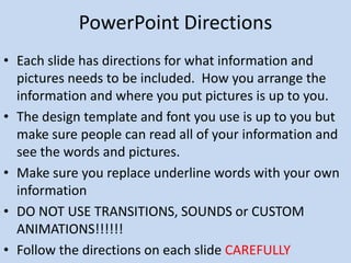 PowerPoint Directions
• Each slide has directions for what information and
  pictures needs to be included. How you arrange the
  information and where you put pictures is up to you.
• The design template and font you use is up to you but
  make sure people can read all of your information and
  see the words and pictures.
• Make sure you replace underline words with your own
  information
• DO NOT USE TRANSITIONS, SOUNDS or CUSTOM
  ANIMATIONS!!!!!!
• Follow the directions on each slide CAREFULLY
 