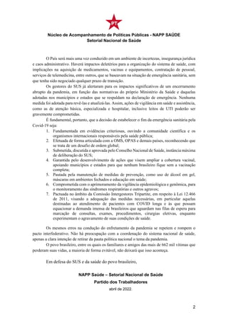 Núcleo de Acompanhamento de Políticas Públicas - NAPP SAÚDE
Setorial Nacional de Saúde
2
O País será mais uma vez conduzido em um ambiente de incertezas, insegurança jurídica
e caos administrativo. Haverá impactos deletérios para a organização do sistema de saúde, com
implicações na aquisição de medicamentos, vacinas e equipamentos, contratação de pessoal,
serviços de telemedicina, entre outros, que se baseavam na situação de emergência sanitária, sem
que tenha sido negociado qualquer prazo de transição.
Os gestores do SUS já alertaram para os impactos significativos de um encerramento
abrupto da pandemia, em função das normativas do próprio Ministério da Saúde e daquelas
adotadas nos municípios e estados que se respaldam na declaração de emergência. Nenhuma
medida foi adotada para revê-las e atualizá-las. Assim, ações de vigilância em saúde e assistência,
como as de atenção básica, especializada e hospitalar, inclusive leitos de UTI poderão ser
gravemente comprometidas.
É fundamental, portanto, que a decisão de estabelecer o fim da emergência sanitária pela
Covid-19 seja:
1. Fundamentada em evidências criteriosas, ouvindo a comunidade científica e os
organismos internacionais responsáveis pela saúde pública;
2. Efetuada de forma articulada com a OMS, OPAS e demais países, reconhecendo que
se trata de um desafio de ordem global;
3. Submetida, discutida e aprovada pelo Conselho Nacional de Saúde, instância máxima
de deliberação do SUS;
4. Garantida pelo desenvolvimento de ações que visem ampliar a cobertura vacinal,
apoiando municípios e estados para que nenhum brasileiro fique sem a vacinação
completa;
5. Pautada pela manutenção de medidas de prevenção, como uso de álcool em gel,
máscaras em ambientes fechados e educação em saúde;
6. Comprometida com o aprimoramento da vigilância epidemiológica e genômica, para
o monitoramento das síndromes respiratórias e outros agravos;
7. Pactuada no âmbito da Comissão Intergestores Tripartite, em respeito à Lei 12.466
de 2011, visando a adequação das medidas necessárias, em particular aquelas
destinadas ao atendimento de pacientes com COVID longa e às que possam
equacionar a demanda imensa de brasileiros que aguardam nas filas de espera para
marcação de consultas, exames, procedimentos, cirurgias eletivas, enquanto
experimentam o agravamento de suas condições de saúde.
Os mesmos erros na condução do enfretamento da pandemia se repetem e rompem o
pacto interfederativo. Não há preocupação com a coordenação do sistema nacional de saúde,
apenas a clara intenção de retirar da pauta política nacional o tema da pandemia.
O povo brasileiro, entre os quais os familiares e amigos das mais de 662 mil vítimas que
perderam suas vidas, a maioria de forma evitável, não deixará que isso aconteça.
Em defesa do SUS e da saúde do povo brasileiro,
NAPP Saúde – Setorial Nacional de Saúde
Partido dos Trabalhadores
abril de 2022.
 