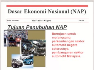 Tujuan Penubuhan NAP
Bertujuan untuk
merangsang
perkembangan sektor
automotif negara
seterusnya,
pembangunan sektor
automotif Malaysia.
Dasar Ekonomi Nasional (NAP)
www.nap.com Dasar-dasar Negara - Ms 22
 