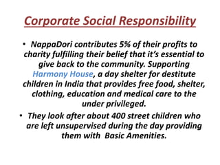 Corporate Social Responsibility
• NappaDori contributes 5% of their profits to
charity fulfilling their belief that it’s essential to
give back to the community. Supporting
Harmony House, a day shelter for destitute
children in India that provides free food, shelter,
clothing, education and medical care to the
under privileged.
• They look after about 400 street children who
are left unsupervised during the day providing
them with Basic Amenities.
 