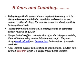 6 Years and Counting………..
• Today, NappaDori’s success story is applauded by many as it has
disrupted conventional design mandates and created its own
unique creative ideology. The creative essence is about simplicity
in thought and actio
• Nappa Dori has an estimated 53 employees and an estimated
annual revenue of $2.2M.
• Nappa Dori also offers customization of products by personalizing
them with embossing names, initials or messages. They also
design handcraft gift and luggage tags in the nature of bespoke
products.
• After gaining success and creating its Brand Image , Gautam now
opened Café Dori which is a Coffee House based in Delhi.
 