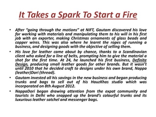It Takes a Spark To Start a Fire
• After “going through the motions” at NIFT, Gautam discovered his love
for working with materials and manipulating them to his will in his first
job with an exporter, making Christmas ornaments of glass beads and
copper wires. This was also where he learnt the ropes of running a
business, and designing goods with the objective of selling them.
• His love for leather came about by chance, thanks to a Scandinavian
client who asked for a line of belts, prompting him to give the material a
shot for the first time. At 24, he launched his first business, Definite
Design, producing small leather goods for other brands. But it wasn’t
until 2010 that he decided craft to designs under his own brand, Nappa
(leather)Dori (thread).
• Gautam invested all his savings in the new business and began producing
trunks and bags to sell out of his HauzKhas studio which was
incorporated on 8th August 2012.
• NappaDori began drawing attention from the expat community and
tourists in Delhi who snapped up the brand’s colourful trunks and its
luxurious leather satchel and messenger bags.
 