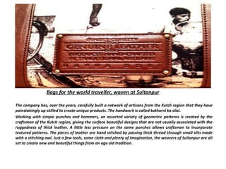 Bags for the world traveller, woven at Sultanpur
The company has, over the years, carefully built a network of artisans from the Kutch region that they have
painstakingly up skilled to create unique products. The handwork is called katharni ka silai.
Working with simple punches and hammers, an assorted variety of geometric patterns is created by the
craftsmen of the Kutch region, giving the surface beautiful designs that are not usually associated with the
ruggedness of thick leather. A little less pressure on the same punches allows craftsmen to incorporate
textured patterns. The pieces of leather are hand stitched by passing thick thread through small slits made
with a stitching awl. Just a few tools, some cloth and plenty of imagination, the weavers of Sultanpur are all
set to create new and beautiful things from an age old tradition.
 