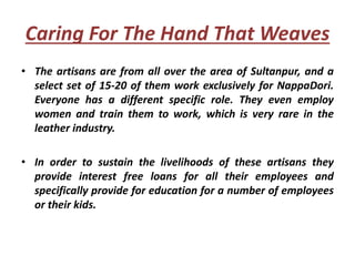 Caring For The Hand That Weaves
• The artisans are from all over the area of Sultanpur, and a
select set of 15-20 of them work exclusively for NappaDori.
Everyone has a different specific role. They even employ
women and train them to work, which is very rare in the
leather industry.
• In order to sustain the livelihoods of these artisans they
provide interest free loans for all their employees and
specifically provide for education for a number of employees
or their kids.
 