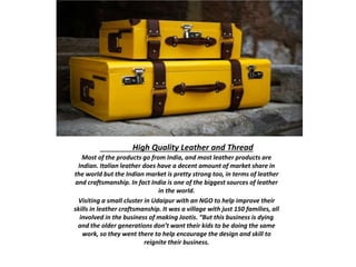 High Quality Leather and Thread
Most of the products go from India, and most leather products are
Indian. Italian leather does have a decent amount of market share in
the world but the Indian market is pretty strong too, in terms of leather
and craftsmanship. In fact India is one of the biggest sources of leather
in the world.
Visiting a small cluster in Udaipur with an NGO to help improve their
skills in leather craftsmanship. It was a village with just 150 families, all
involved in the business of making Jootis. “But this business is dying
and the older generations don’t want their kids to be doing the same
work, so they went there to help encourage the design and skill to
reignite their business.
 