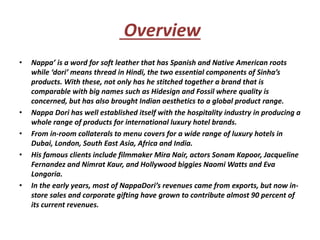 Overview
• Nappa’ is a word for soft leather that has Spanish and Native American roots
while ‘dori’ means thread in Hindi, the two essential components of Sinha’s
products. With these, not only has he stitched together a brand that is
comparable with big names such as Hidesign and Fossil where quality is
concerned, but has also brought Indian aesthetics to a global product range.
• Nappa Dori has well established itself with the hospitality industry in producing a
whole range of products for international luxury hotel brands.
• From in-room collaterals to menu covers for a wide range of luxury hotels in
Dubai, London, South East Asia, Africa and India.
• His famous clients include filmmaker Mira Nair, actors Sonam Kapoor, Jacqueline
Fernandez and Nimrat Kaur, and Hollywood biggies Naomi Watts and Eva
Longoria.
• In the early years, most of NappaDori’s revenues came from exports, but now in-
store sales and corporate gifting have grown to contribute almost 90 percent of
its current revenues.
 