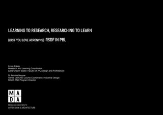 learning to research, researching to learn 
(or if you love acronyms) rsdf in pbl 
Linda Kalejs 
Research and Learning Coordinator 
Library team leader, Faculty of Art, Design and Architecture 
Dr Robbie Napper 
Senior Lecturer, Course Coordinator, Industrial Design 
MADA PhD Program Director 
 